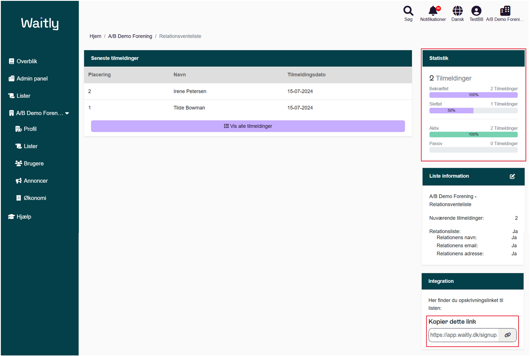 Billede uden titel.png Computergenereret alternativ tekst:
Waitlg 
g Overblik 
Admin panel 
Lister 
AIB Demo Foren... • 
% Profil 
Lister 
Brugere 
Annoncer 
Økonomi 
Hjælp 
Søg 
Notifikationer 
Dansk 
TestBB AIB Demo Foreni___ 
Hjem 
AIB Demo Forening 
/ Relationsventeliste 
Seneste tilmeldinger 
Placering 
2 
Navn 
Irene Petersen 
Tilde Bowman 
Tilmeldingsdato 
15-07-2024 
15-07-2024 
Vis alle tilmeldinger 
Q Tilmeldinger 
Bekræftet 
Slettet 
Aktiv 
Passiv 
Liste information 
AIB Demo Forening - 
Relationsventeliste 
Nuværende tilmeldinger: 
Relationsliste: 
2 Tilmeldinger 
1 Tilmeldinger 
2 Tilmeldinger 
0 Tilmeldinger 
2 
Ja 
Håndtegninger
Billede uden titel.png Computergenereret alternativ tekst:
% Profil 
Lister 
Brugere 
Annoncer 
Økonomi 
Hjælp 
Relationens navn: 
Relationens email: 
Relationens adresse: 
Integration 
Her finder du opskrivningslinket til 
listen: 
Kopier dette link 
https://app.waitly.dk/signup 
Ja 
Ja 
Ja 
Billede uden titel.png 
Håndtegninger
