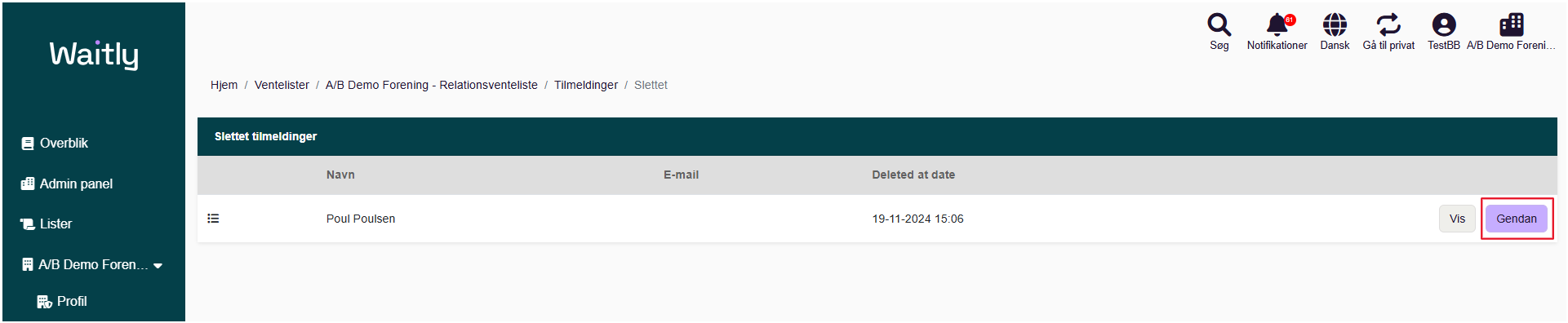 Billede uden titel.png Computergenereret alternativ tekst:
Waitlg 
AIB Demo Forening - Relationsventeliste 
g Overblik 
Admin panel 
Lister 
AIB Demo Foren___ 
% Profil 
Søg 
Notifikationer 
Dansk 
Gå til privat 
Hjem 
Ventelister 
Slettet tilmeldinger 
Navn 
Poul Poulsen 
Tilmeldinger / Slettet 
E-mail 
Deleted at date 
19-11-2024 15106 
TestBB Demo Foreni__ 
Gendan 
Håndtegninger
