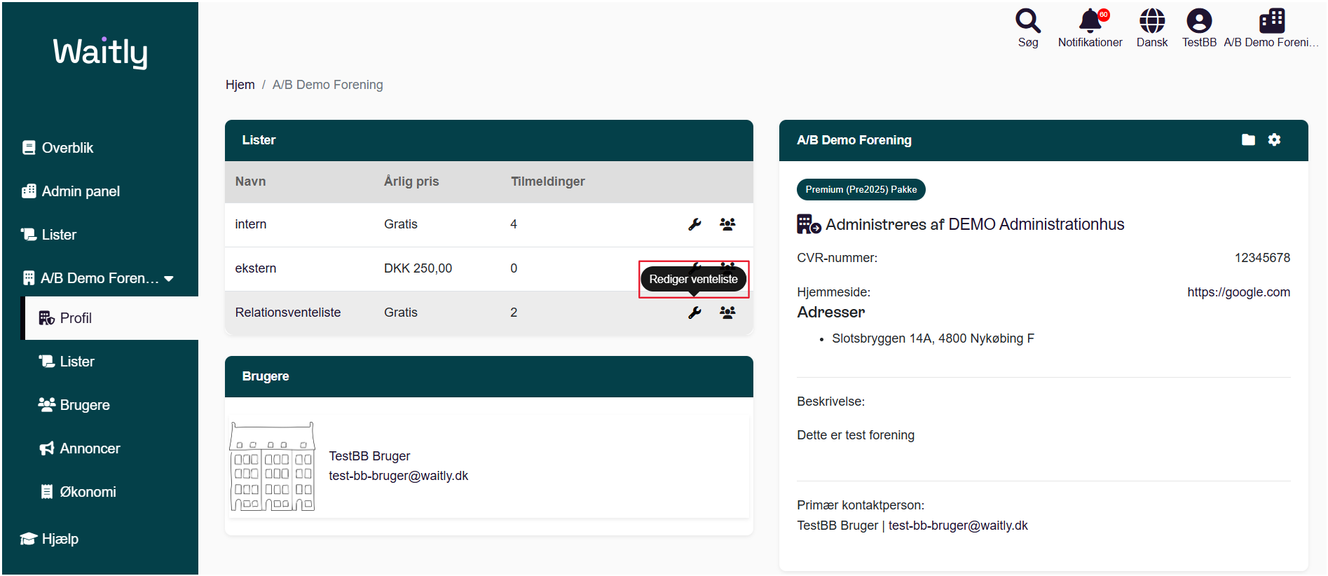 Billede uden titel.png Computergenereret alternativ tekst:
Waitlg 
g Overblik 
Admin panel 
Lister 
AIB Demo Foren... 
Profil 
Lister 
Brugere 
Annoncer 
Økonomi 
Hjælp 
Hjem / AIB Demo Forening 
Lister 
Navn 
intern 
ekstern 
Relationsventeliste 
Brugere 
Søg 
AIB Demo Forening 
Premium (Pre2025) Pakke 
Notifikationer 
Dansk 
Årlig pris 
Gratis 
DKK 250,00 
Gratis 
Tilmeldinger 
4 
2 
Rediger venteliste 
TestBB AIB Demo Foreni__ 
12345678 
https://google.com 
TestBB Bruger 
test-bb-bruger@waitly.dk 
Administreres af DEMO Administrationhus 
CVR-nummer: 
Hjemmeside: 
Adresser 
• Slotsbryggen 14A, 4800 Nykøbing F 
Beskrivelse: 
Dette er test forening 
Primær kontaktperson: 
TestBB Bruger I test-bb-bruger@waitly.dk 
Håndtegninger
