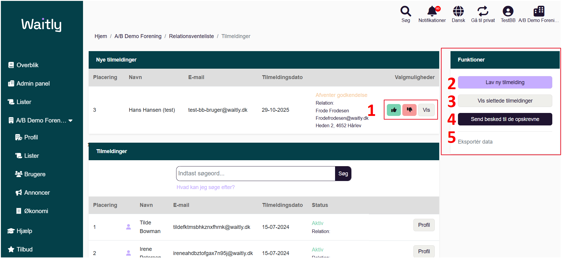 Billede uden titel.png Computergenereret alternativ tekst:
Waitlg 
g Overblik 
Admin panel 
Lister 
AIB Demo Foren... • 
% Profil 
Lister 
Brugere 
Annoncer 
Økonomi 
Hjælp 
Tilbud 
Søg 
Notifikationer 
Dansk 
Gå til privat 
TestBB AIB Demo Foreni___ 
Hjem 
AIB Demo Forening 
Relationsventeliste 
/ Tilmeldinger 
Nye tilmeldinger 
Placering 
3 
Tlmeldinger 
Placering 
2 
Navn 
Hans Hansen (test) 
E-mail 
test-bb-bruger@waitly.dk 
Tilmeldingsdato 
29-10-2025 
Tilmeldingsdato 
15-07-2024 
15-07-2024 
Afventer godkendelse 
Relation: 
Frode Frodesen 
Frodefrodesen@waitly.dk 
Heden 27 4652 Hårlev 
Søg 
Status 
Aktiv 
Relation: 
Aktiv 
Valgmuligheder 
Vis 
Profil 
Profil 
Funktioner 
Lav ny tilmelding 
Vis slettede tilmeldinger 
Send besked til de opskrevne 
Eksporter data 
Navn 
Tilde 
Bowman 
Irene 
Indtast søgeord... 
Hvad kan jeg søge efter? 
E-mail 
tildefktmsbhkznxfhrnk@waitly.dk 
ireneahdbztofgax7n95j@waitly.dk 
Håndtegninger
Håndtegninger
4
1
2
3
1
5
